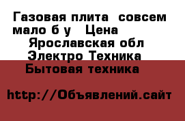 Газовая плита, совсем мало б/у › Цена ­ 7 000 - Ярославская обл. Электро-Техника » Бытовая техника   